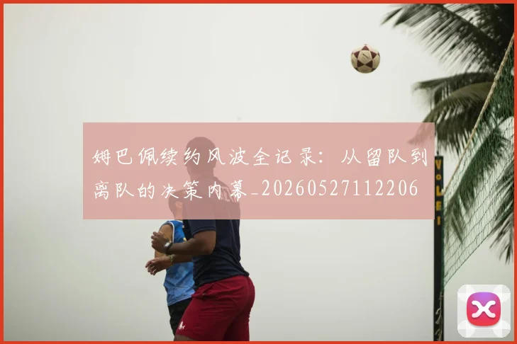 姆巴佩续约风波全记录：从留队到离队的决策内幕_20260527112206