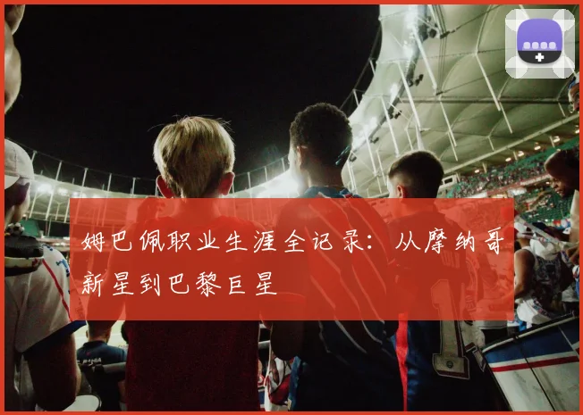 姆巴佩职业生涯全记录：从摩纳哥新星到巴黎巨星