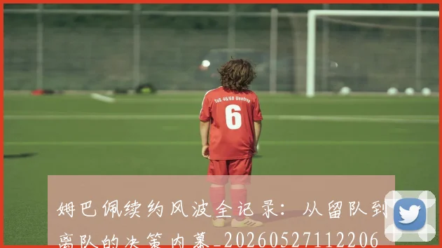 姆巴佩续约风波全记录:从留队到离队的决策内幕_20260527112206